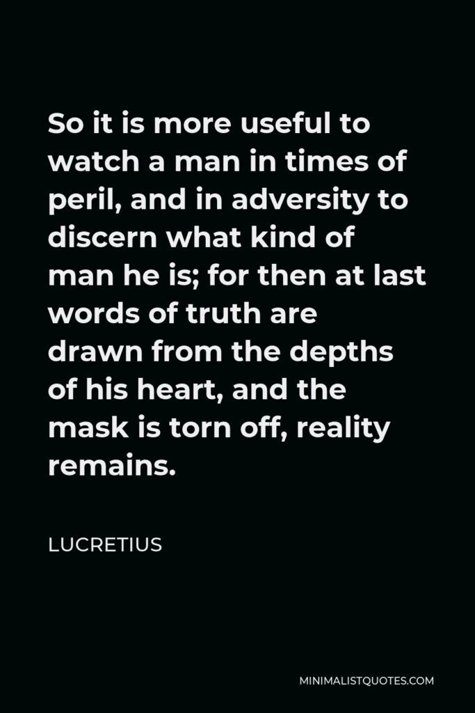 Lucretius Quote - So it is more useful to watch a man in times of peril, and in adversity to discern what kind of man he is; for then at last words of truth are drawn from the depths of his heart, and the mask is torn off, reality remains.