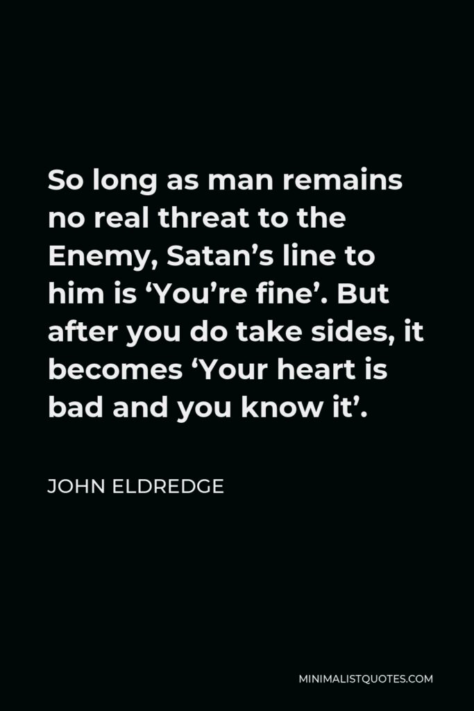 John Eldredge Quote - So long as man remains no real threat to the Enemy, Satan’s line to him is ‘You’re fine’. But after you do take sides, it becomes ‘Your heart is bad and you know it’.