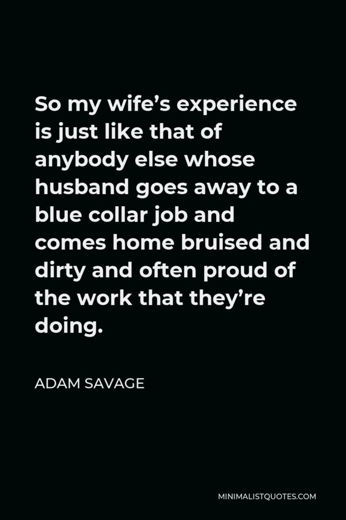 Adam Savage Quote - So my wife’s experience is just like that of anybody else whose husband goes away to a blue collar job and comes home bruised and dirty and often proud of the work that they’re doing.