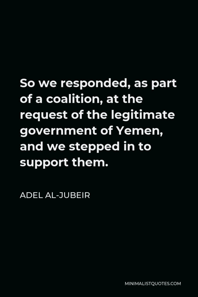 Adel al-Jubeir Quote - So we responded, as part of a coalition, at the request of the legitimate government of Yemen, and we stepped in to support them.