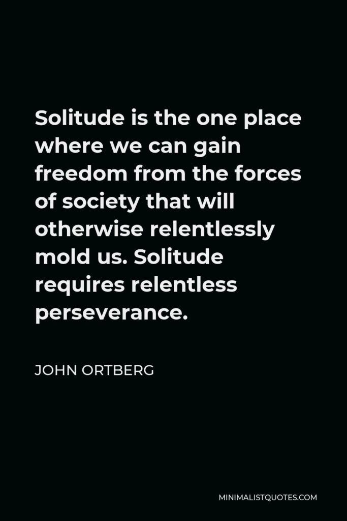 John Ortberg Quote - Solitude is the one place where we can gain freedom from the forces of society that will otherwise relentlessly mold us. Solitude requires relentless perseverance.