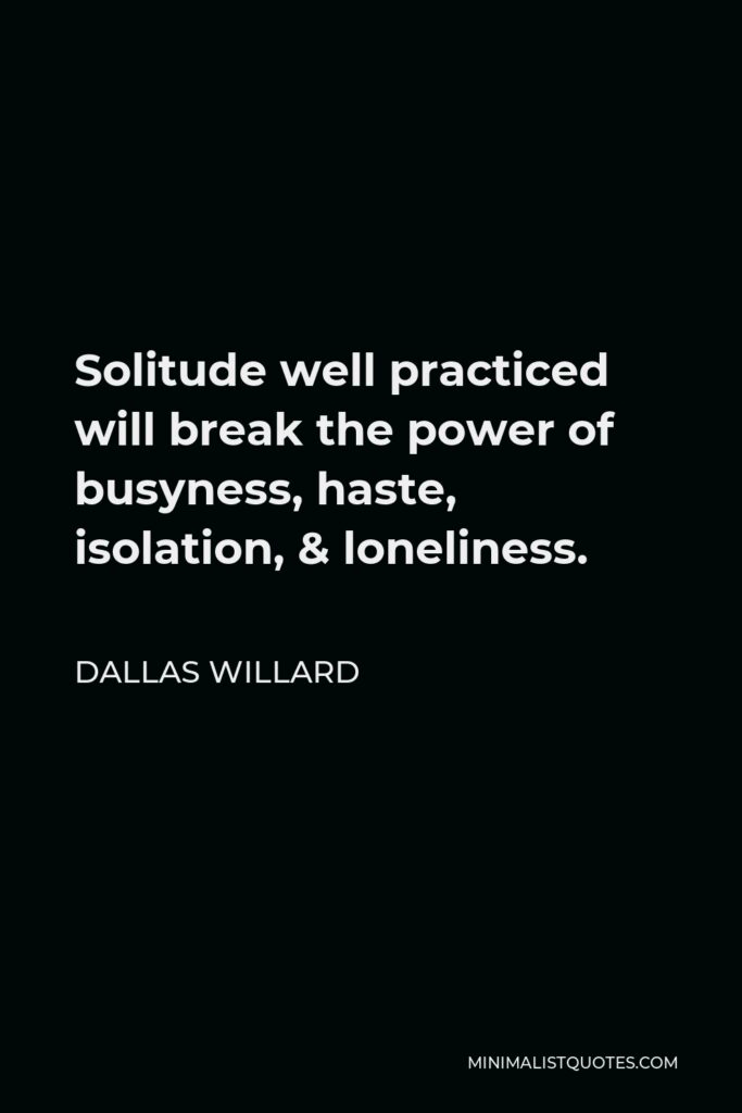 Dallas Willard Quote - Solitude well practiced will break the power of busyness, haste, isolation, & loneliness.