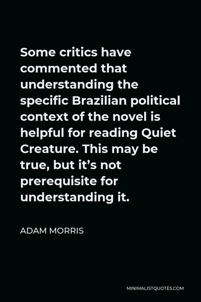 Adam Morris Quote - Some critics have commented that understanding the specific Brazilian political context of the novel is helpful for reading Quiet Creature. This may be true, but it’s not prerequisite for understanding it.