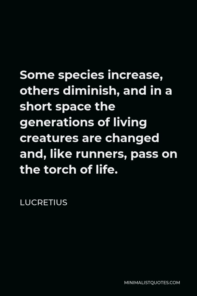 Lucretius Quote - Some species increase, others diminish, and in a short space the generations of living creatures are changed and, like runners, pass on the torch of life.