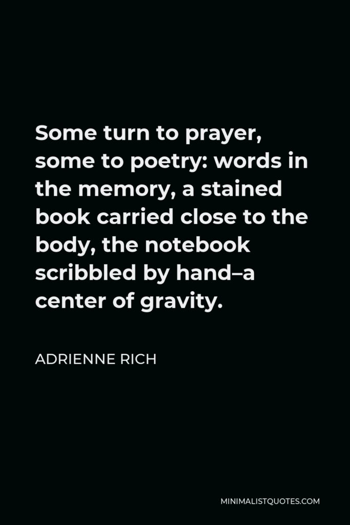 Adrienne Rich Quote - Some turn to prayer, some to poetry: words in the memory, a stained book carried close to the body, the notebook scribbled by hand–a center of gravity.