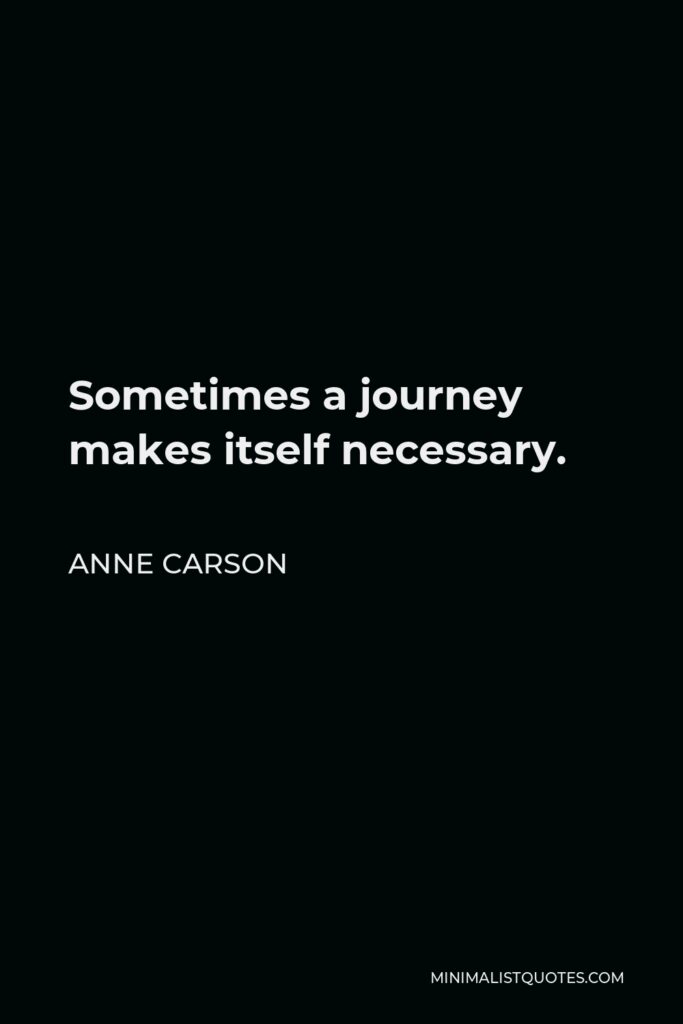 Anne Carson Quote - Sometimes a journey makes itself necessary.