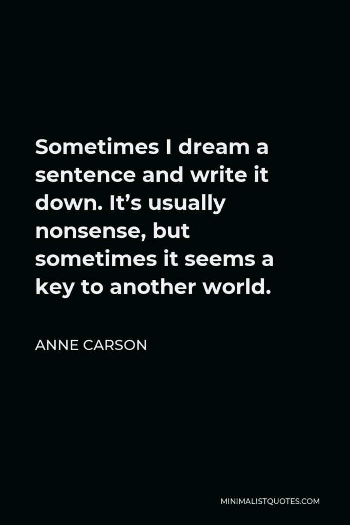 Anne Carson Quote - Sometimes I dream a sentence and write it down. It’s usually nonsense, but sometimes it seems a key to another world.