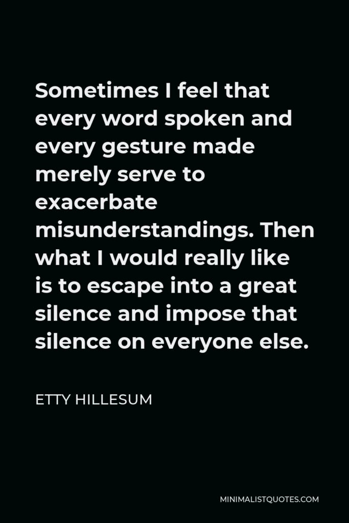 Etty Hillesum Quote - Sometimes I feel that every word spoken and every gesture made merely serve to exacerbate misunderstandings. Then what I would really like is to escape into a great silence and impose that silence on everyone else.