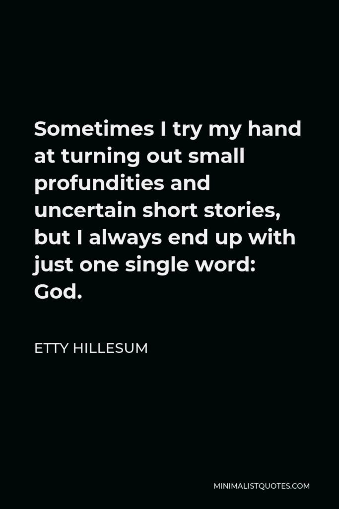 Etty Hillesum Quote - Sometimes I try my hand at turning out small profundities and uncertain short stories, but I always end up with just one single word: God.