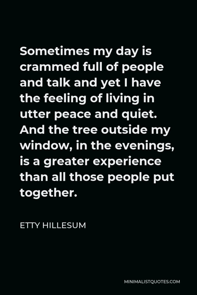 Etty Hillesum Quote - Sometimes my day is crammed full of people and talk and yet I have the feeling of living in utter peace and quiet. And the tree outside my window, in the evenings, is a greater experience than all those people put together.