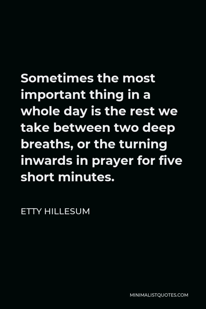 Etty Hillesum Quote - Sometimes the most important thing in a whole day is the rest we take between two deep breaths, or the turning inwards in prayer for five short minutes.