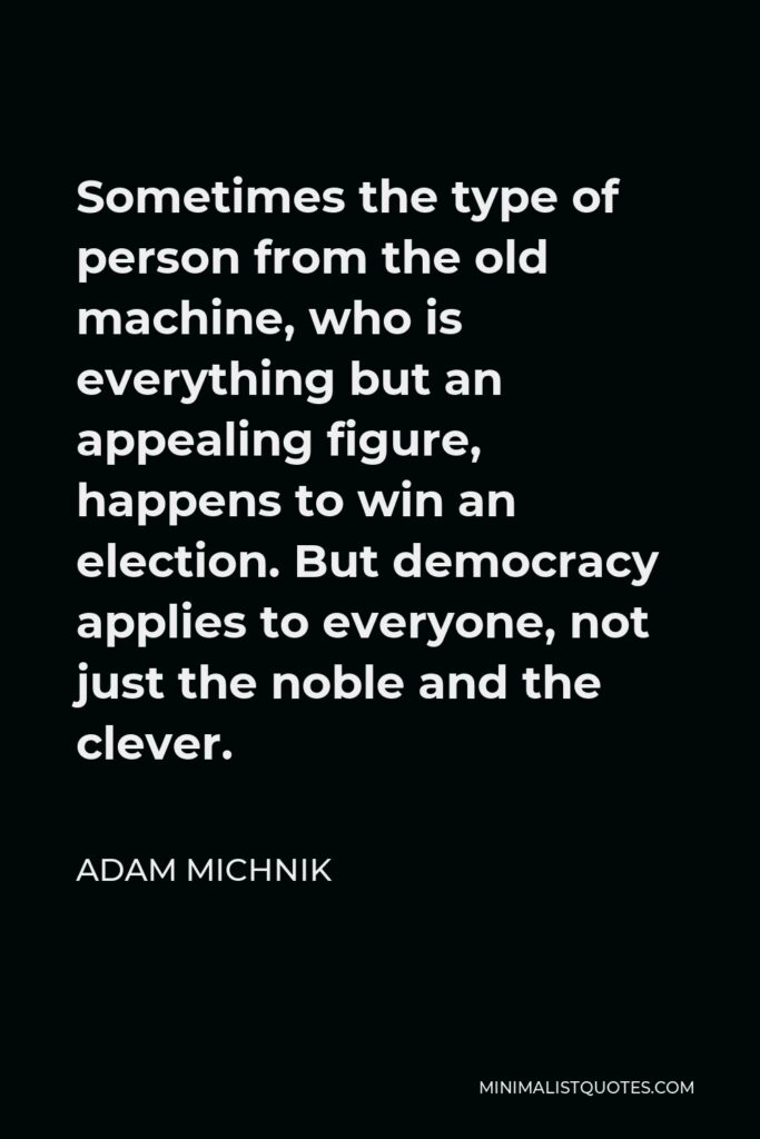 Adam Michnik Quote - Sometimes the type of person from the old machine, who is everything but an appealing figure, happens to win an election. But democracy applies to everyone, not just the noble and the clever.