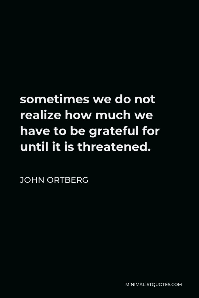 John Ortberg Quote - sometimes we do not realize how much we have to be grateful for until it is threatened.