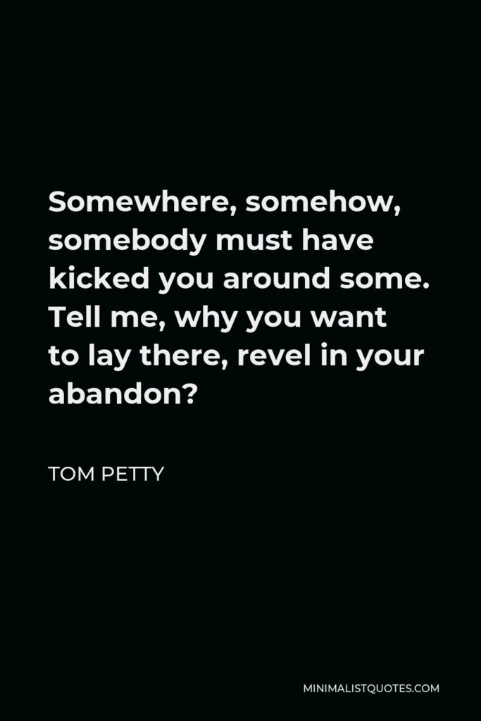 Tom Petty Quote - Somewhere, somehow, somebody must have kicked you around some. Tell me, why you want to lay there, revel in your abandon?