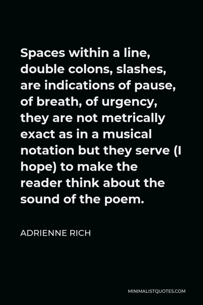 Adrienne Rich Quote - Spaces within a line, double colons, slashes, are indications of pause, of breath, of urgency, they are not metrically exact as in a musical notation but they serve (I hope) to make the reader think about the sound of the poem.
