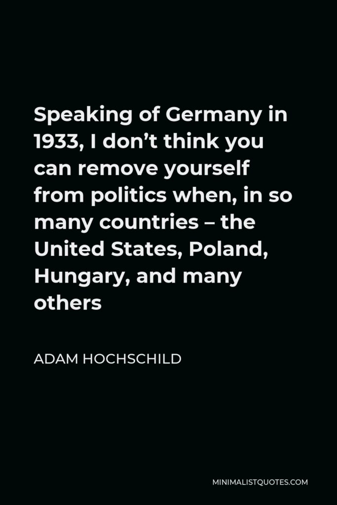 Adam Hochschild Quote - Speaking of Germany in 1933, I don’t think you can remove yourself from politics when, in so many countries – the United States, Poland, Hungary, and many others