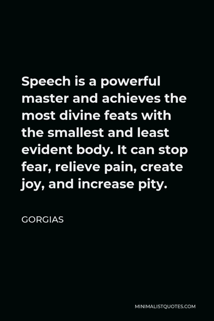 Gorgias Quote - Speech is a powerful master and achieves the most divine feats with the smallest and least evident body. It can stop fear, relieve pain, create joy, and increase pity.