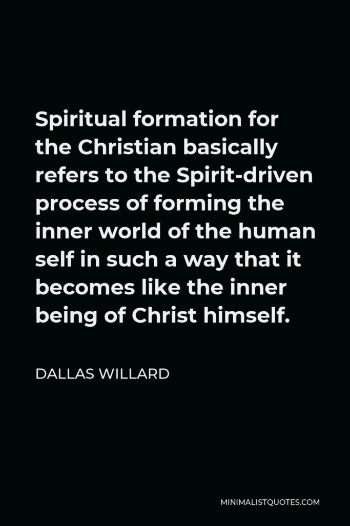 Dallas Willard Quote - Spiritual formation for the Christian basically refers to the Spirit-driven process of forming the inner world of the human self in such a way that it becomes like the inner being of Christ himself.