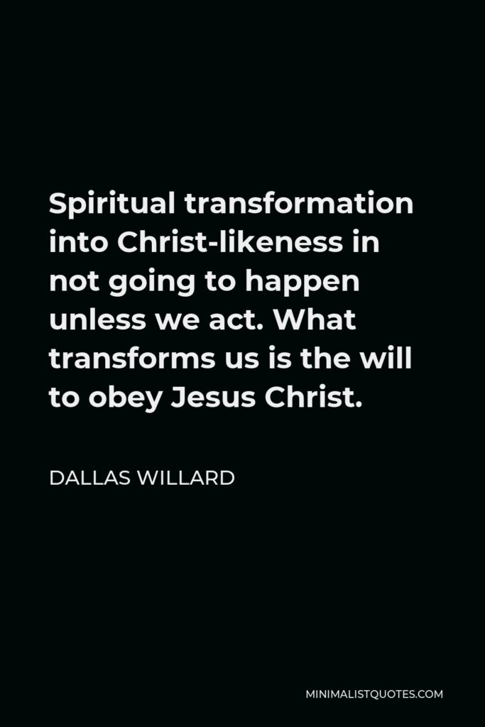 Dallas Willard Quote - Spiritual transformation into Christ-likeness in not going to happen unless we act. What transforms us is the will to obey Jesus Christ.