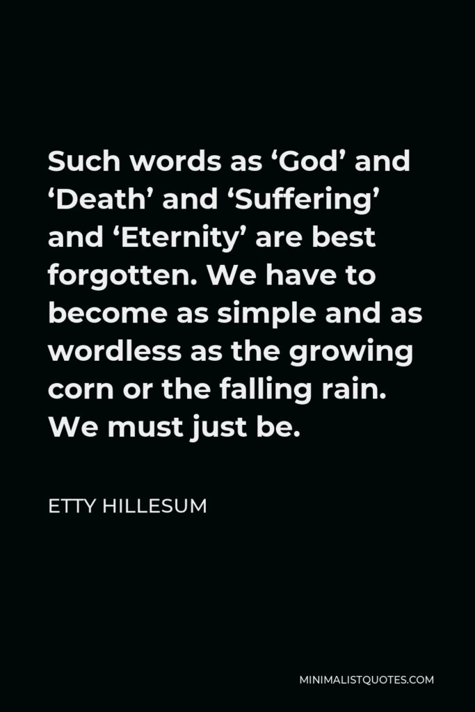 Etty Hillesum Quote - Such words as ‘God’ and ‘Death’ and ‘Suffering’ and ‘Eternity’ are best forgotten. We have to become as simple and as wordless as the growing corn or the falling rain. We must just be.