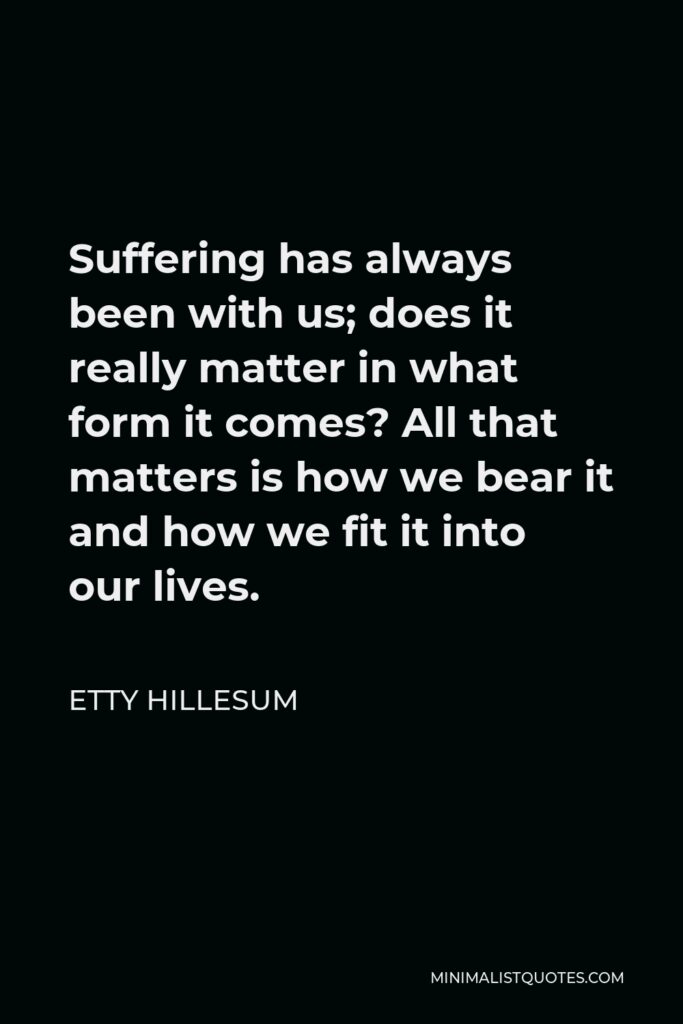 Etty Hillesum Quote - Suffering has always been with us; does it really matter in what form it comes? All that matters is how we bear it and how we fit it into our lives.