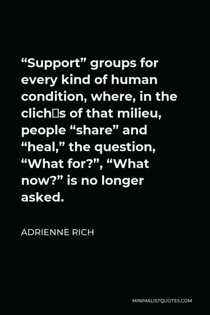 Adrienne Rich Quote - “Support” groups for every kind of human condition, where, in the clichés of that milieu, people “share” and “heal,” the question, “What for?”, “What now?” is no longer asked.