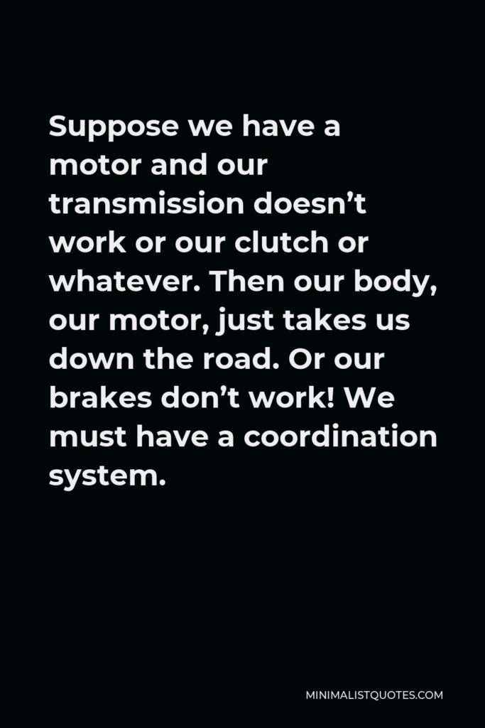 Dallas Willard Quote - Suppose we have a motor and our transmission doesn’t work or our clutch or whatever. Then our body, our motor, just takes us down the road. Or our brakes don’t work! We must have a coordination system.