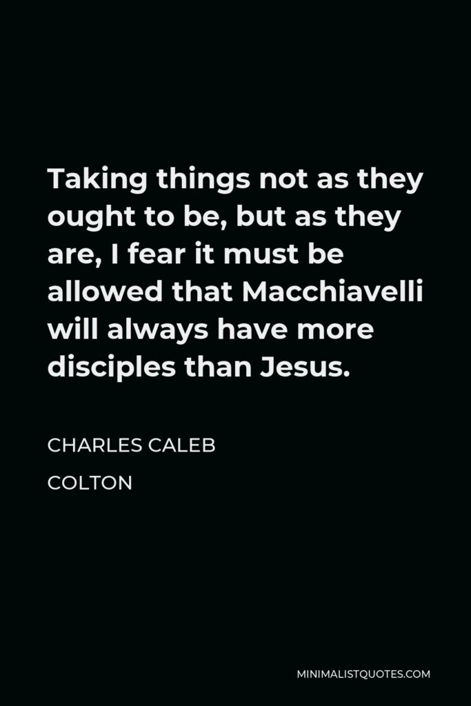Charles Caleb Colton Quote - Taking things not as they ought to be, but as they are, I fear it must be allowed that Macchiavelli will always have more disciples than Jesus.