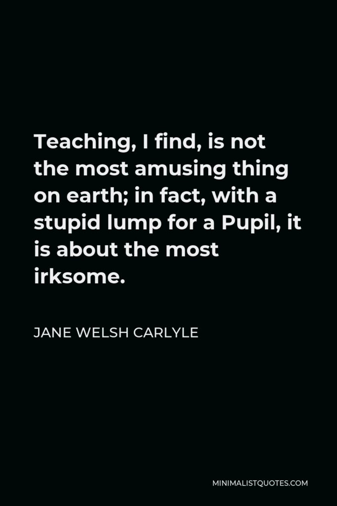 Jane Welsh Carlyle Quote - Teaching, I find, is not the most amusing thing on earth; in fact, with a stupid lump for a Pupil, it is about the most irksome.