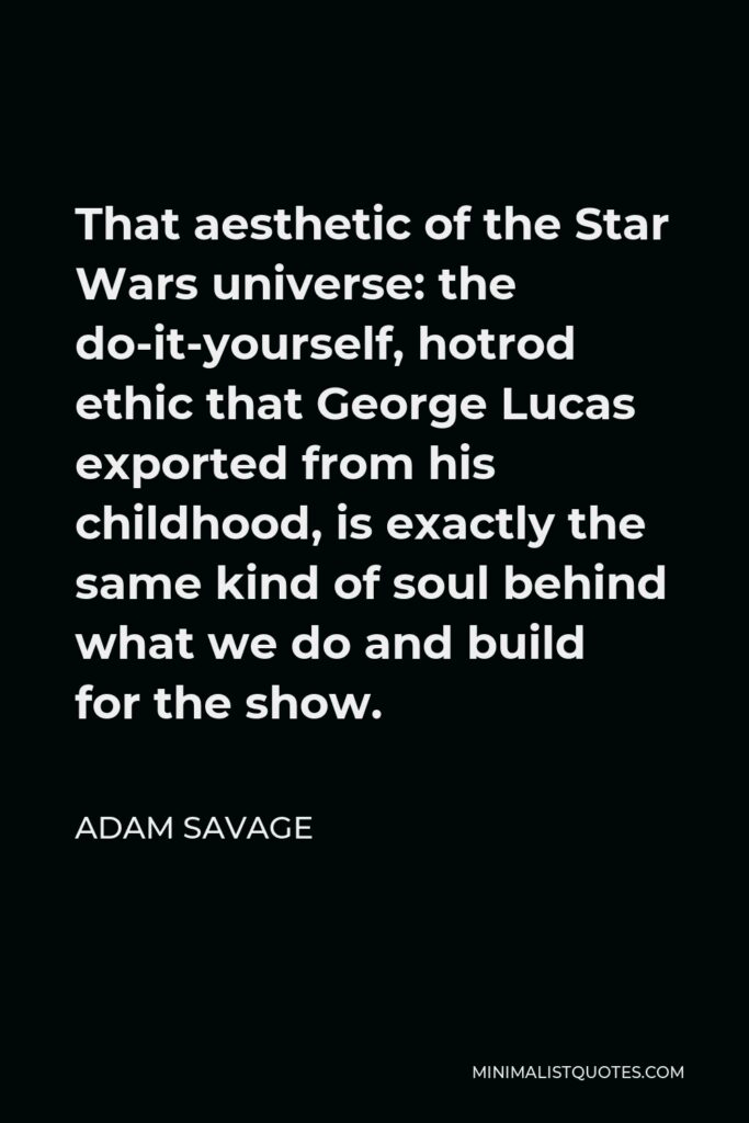 Adam Savage Quote - That aesthetic of the Star Wars universe: the do-it-yourself, hotrod ethic that George Lucas exported from his childhood, is exactly the same kind of soul behind what we do and build for the show.