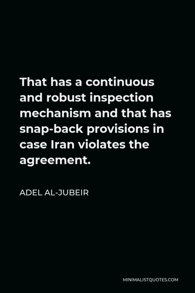 Adel al-Jubeir Quote - That has a continuous and robust inspection mechanism and that has snap-back provisions in case Iran violates the agreement.