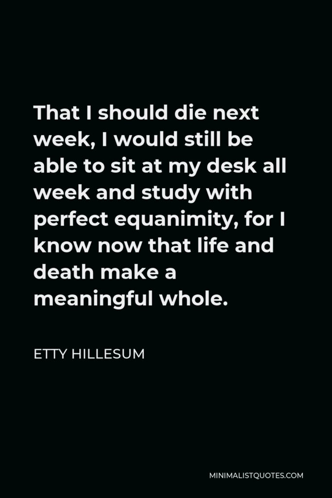 Etty Hillesum Quote - That I should die next week, I would still be able to sit at my desk all week and study with perfect equanimity, for I know now that life and death make a meaningful whole.