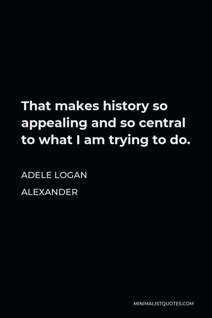 Adele Logan Alexander Quote - That makes history so appealing and so central to what I am trying to do.