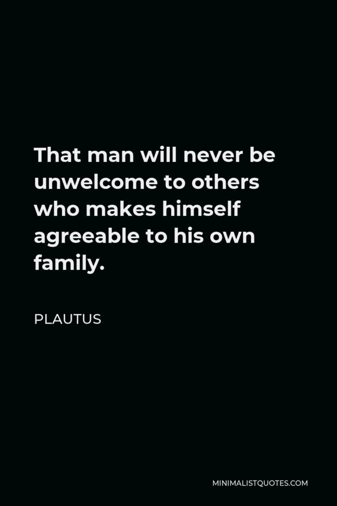 Plautus Quote - That man will never be unwelcome to others who makes himself agreeable to his own family.