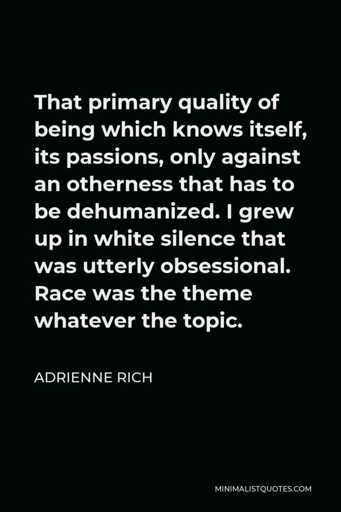 Adrienne Rich Quote - That primary quality of being which knows itself, its passions, only against an otherness that has to be dehumanized. I grew up in white silence that was utterly obsessional. Race was the theme whatever the topic.