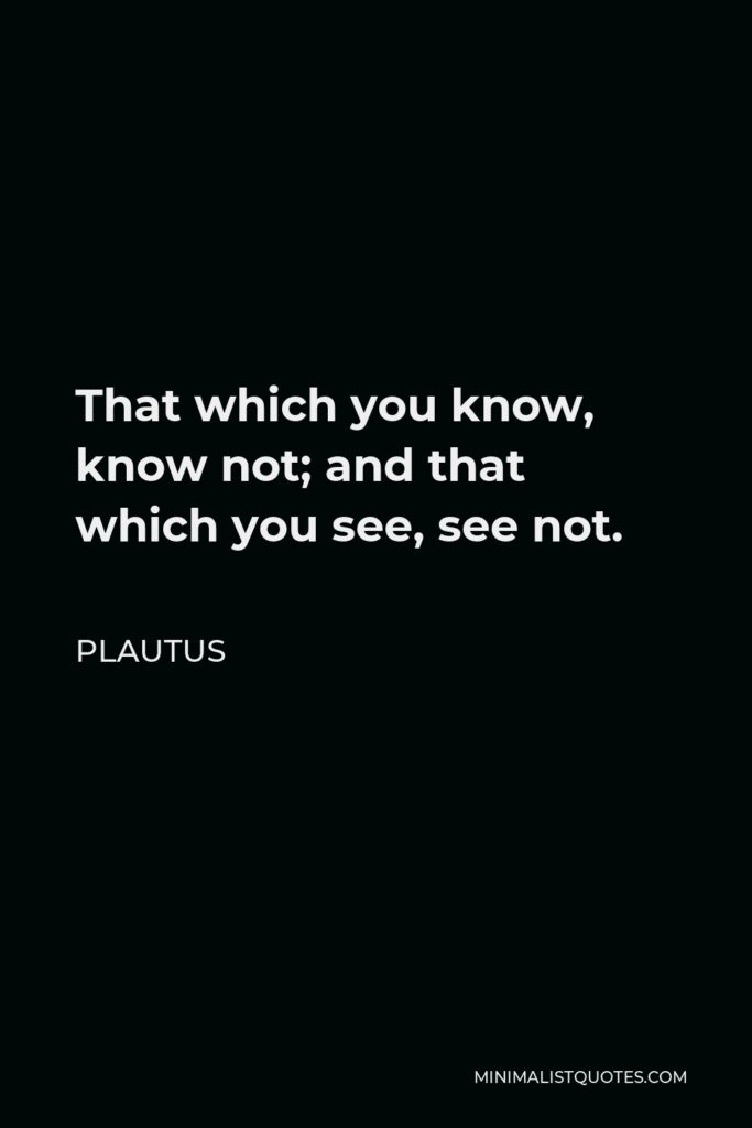 Plautus Quote - That which you know, know not; and that which you see, see not.