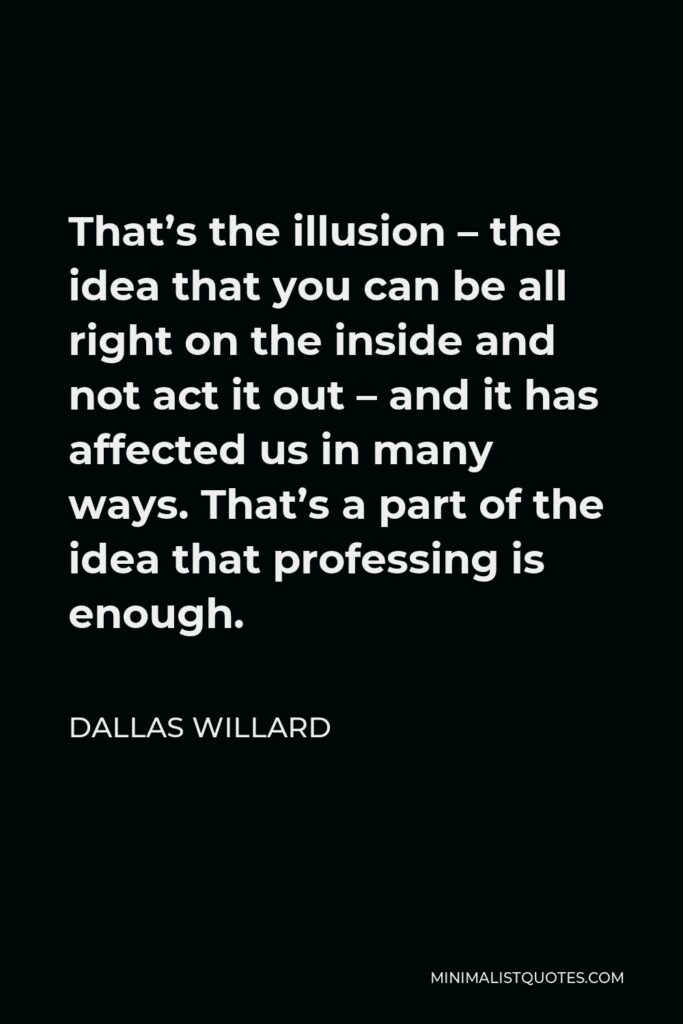 Dallas Willard Quote - That’s the illusion – the idea that you can be all right on the inside and not act it out – and it has affected us in many ways. That’s a part of the idea that professing is enough.
