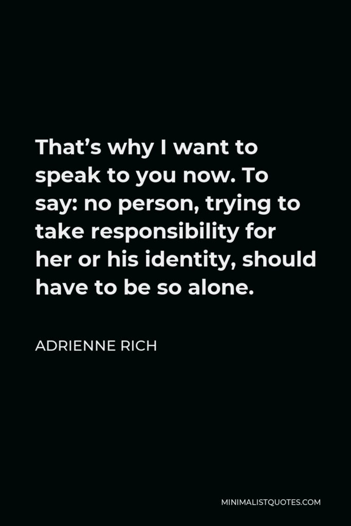 Adrienne Rich Quote - That’s why I want to speak to you now. To say: no person, trying to take responsibility for her or his identity, should have to be so alone.