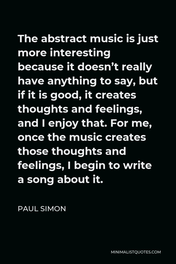 Paul Simon Quote - The abstract music is just more interesting because it doesn’t really have anything to say, but if it is good, it creates thoughts and feelings, and I enjoy that. For me, once the music creates those thoughts and feelings, I begin to write a song about it.