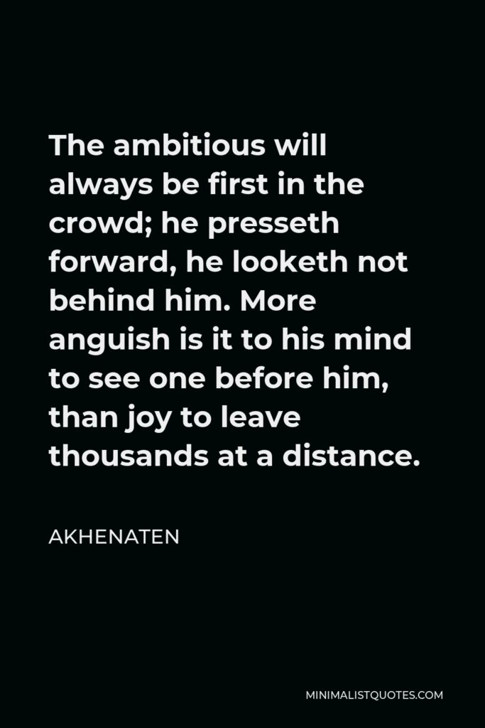 Akhenaten Quote - The ambitious will always be first in the crowd; he presseth forward, he looketh not behind him. More anguish is it to his mind to see one before him, than joy to leave thousands at a distance.