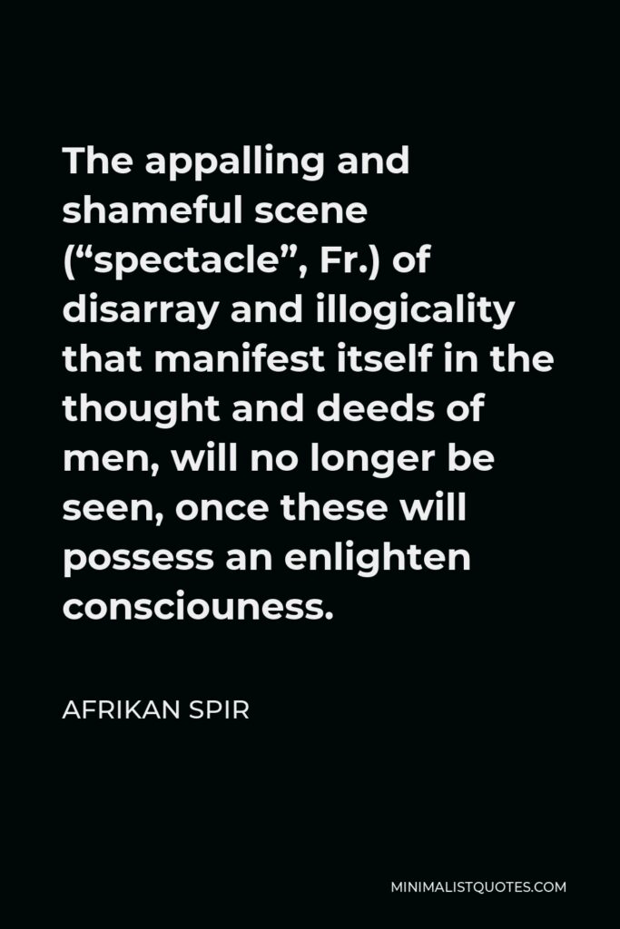 Afrikan Spir Quote - The appalling and shameful scene (“spectacle”, Fr.) of disarray and illogicality that manifest itself in the thought and deeds of men, will no longer be seen, once these will possess an enlighten consciouness.