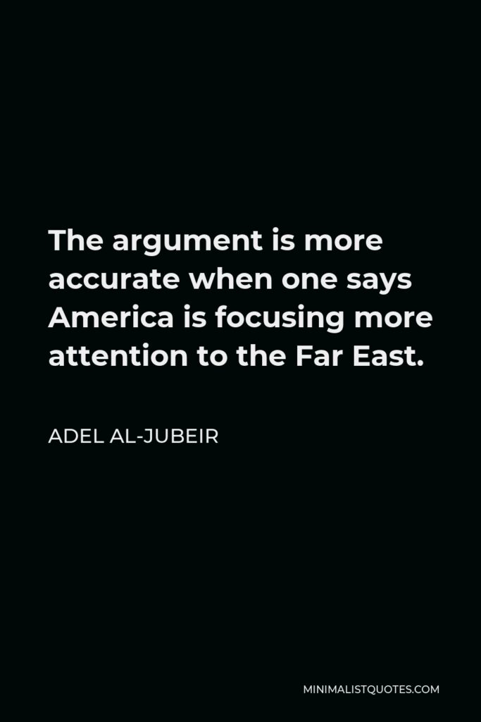 Adel al-Jubeir Quote - The argument is more accurate when one says America is focusing more attention to the Far East.