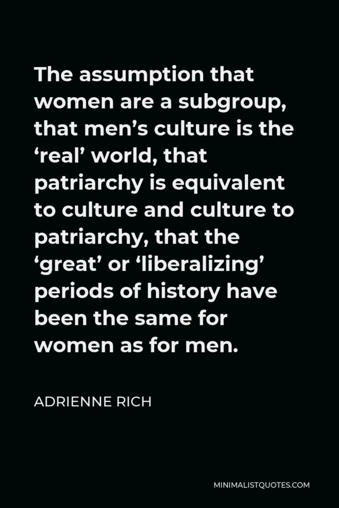 Adrienne Rich Quote - The assumption that women are a subgroup, that men’s culture is the ‘real’ world, that patriarchy is equivalent to culture and culture to patriarchy, that the ‘great’ or ‘liberalizing’ periods of history have been the same for women as for men.