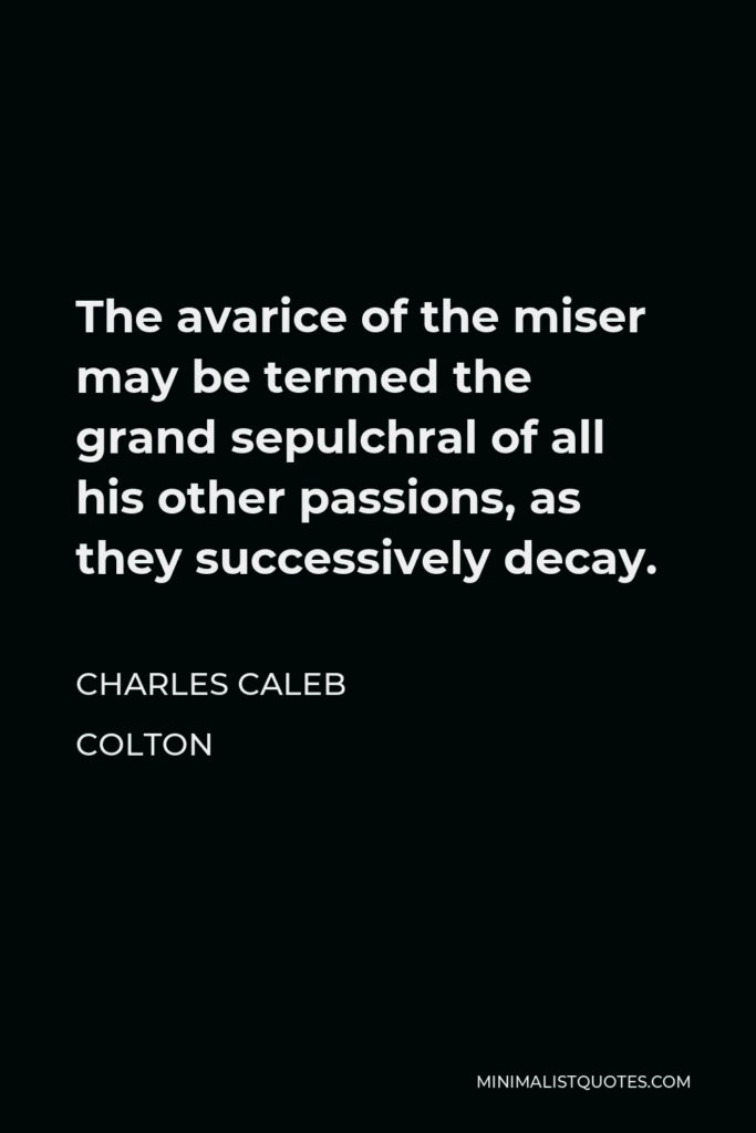 Charles Caleb Colton Quote - The avarice of the miser may be termed the grand sepulchral of all his other passions, as they successively decay.