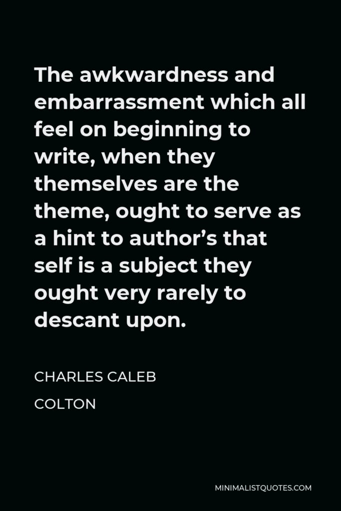 Charles Caleb Colton Quote - The awkwardness and embarrassment which all feel on beginning to write, when they themselves are the theme, ought to serve as a hint to author’s that self is a subject they ought very rarely to descant upon.