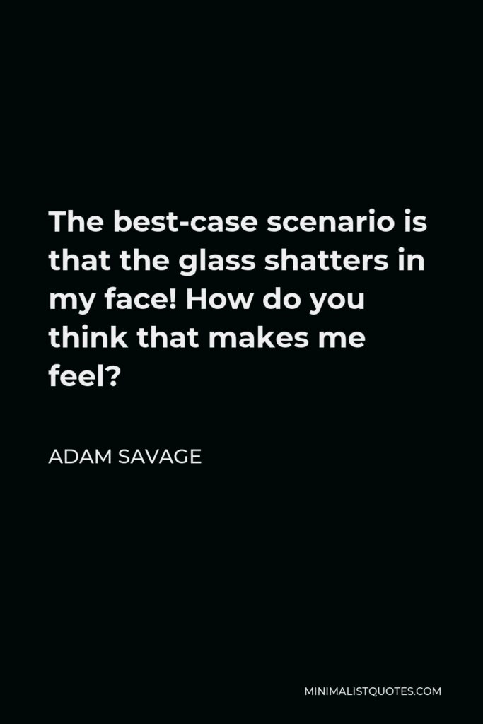 Adam Savage Quote - The best-case scenario is that the glass shatters in my face! How do you think that makes me feel?