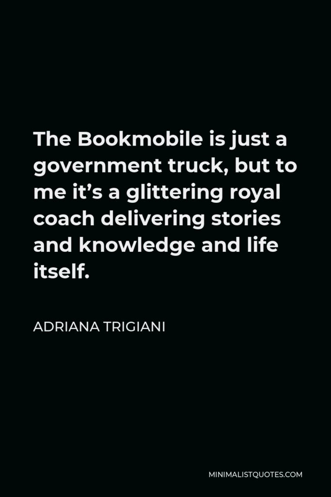 Adriana Trigiani Quote - The Bookmobile is just a government truck, but to me it’s a glittering royal coach delivering stories and knowledge and life itself.