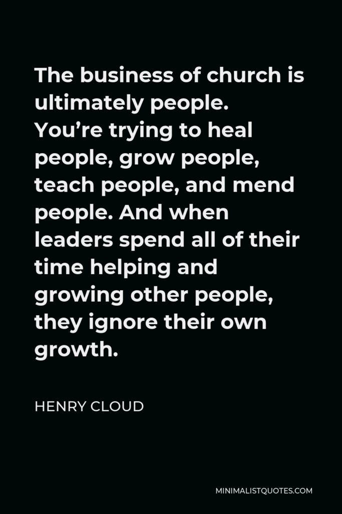 Henry Cloud Quote - The business of church is ultimately people. You’re trying to heal people, grow people, teach people, and mend people. And when leaders spend all of their time helping and growing other people, they ignore their own growth.