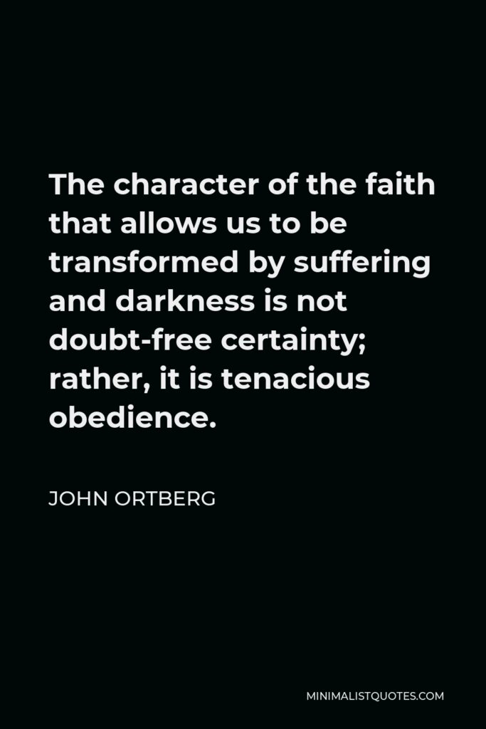 John Ortberg Quote - The character of the faith that allows us to be transformed by suffering and darkness is not doubt-free certainty; rather, it is tenacious obedience.