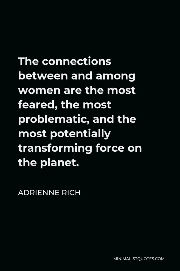 Adrienne Rich Quote - The connections between and among women are the most feared, the most problematic, and the most potentially transforming force on the planet.